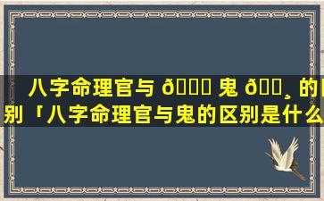 八字命理官与 🐝 鬼 🌸 的区别「八字命理官与鬼的区别是什么」